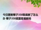 今日更新椰子350鞋底断了怎么办 椰子350底面容易断吗