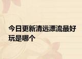 今日更新清远漂流最好玩是哪个