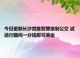 今日更新长沙首推智慧定制公交 试运行期间一分钱即可乘坐