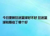 今日更新狂迷篮球好不好 狂迷篮球和斯伯丁哪个好