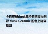 今日更新dunk黑橙开箱实物测评 dunk Ceramic 配色上脚穿搭图