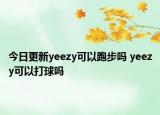 今日更新yeezy可以跑步吗 yeezy可以打球吗