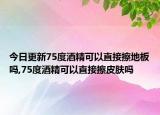 今日更新75度酒精可以直接擦地板吗,75度酒精可以直接擦皮肤吗