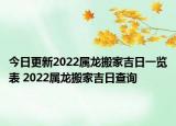 今日更新2022属龙搬家吉日一览表 2022属龙搬家吉日查询
