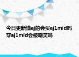 今日更新懂aj的会买aj1mid吗 穿aj1mid会被嘲笑吗