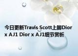 今日更新Travis Scott上脚Dior x AJ1 Dior x AJ1细节赏析