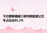 今日更新福建三明市新能源公交车占比达81.2%