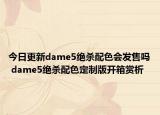 今日更新dame5绝杀配色会发售吗 dame5绝杀配色定制版开箱赏析