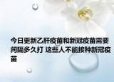 今日更新乙肝疫苗和新冠疫苗需要间隔多久打 这些人不能接种新冠疫苗