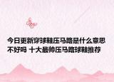 今日更新穿球鞋压马路是什么意思不好吗 十大最帅压马路球鞋推荐