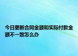 今日更新合同金额和实际付款金额不一致怎么办