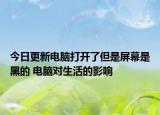 今日更新电脑打开了但是屏幕是黑的 电脑对生活的影响