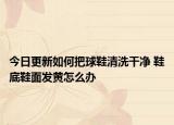 今日更新如何把球鞋清洗干净 鞋底鞋面发黄怎么办