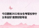 今日更新2022年女生考军校学什么专业好 前景好的专业