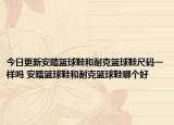 今日更新安踏篮球鞋和耐克篮球鞋尺码一样吗 安踏篮球鞋和耐克篮球鞋哪个好