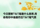 今日更新T头T尾是什么意思,青春有你中谁最符合T头T尾气质