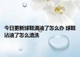 今日更新球鞋滴油了怎么办 球鞋沾油了怎么清洗