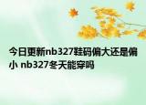 今日更新nb327鞋码偏大还是偏小 nb327冬天能穿吗