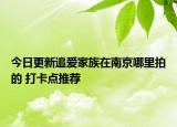 今日更新追爱家族在南京哪里拍的 打卡点推荐