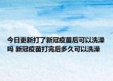今日更新打了新冠疫苗后可以洗澡吗 新冠疫苗打完后多久可以洗澡