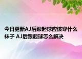 今日更新AJ后跟起球应该穿什么袜子 AJ后跟起球怎么解决