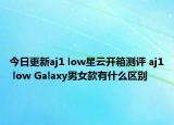 今日更新aj1 low星云开箱测评 aj1 low Galaxy男女款有什么区别