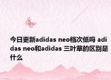 今日更新adidas neo档次低吗 adidas neo和adidas 三叶草的区别是什么