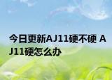 今日更新AJ11硬不硬 AJ11硬怎么办