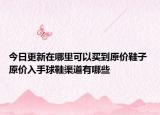 今日更新在哪里可以买到原价鞋子 原价入手球鞋渠道有哪些