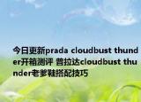 今日更新prada cloudbust thunder开箱测评 普拉达cloudbust thunder老爹鞋搭配技巧