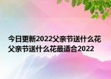 今日更新2022父亲节送什么花 父亲节送什么花最适合2022