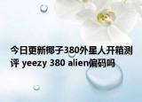 今日更新椰子380外星人开箱测评 yeezy 380 alien偏码吗