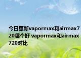今日更新vapormax和airmax720哪个好 vapormax和airmax720对比