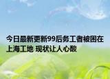 今日最新更新99后务工者被困在上海工地 现状让人心酸