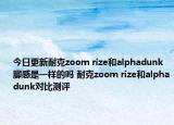 今日更新耐克zoom rize和alphadunk脚感是一样的吗 耐克zoom rize和alphadunk对比测评