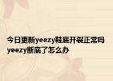 今日更新yeezy鞋底开裂正常吗 yeezy断底了怎么办