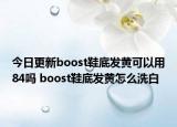 今日更新boost鞋底发黄可以用84吗 boost鞋底发黄怎么洗白
