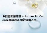 今日更新藤原浩 x Jordan Air Cadence开箱测评,绝对值得入手!