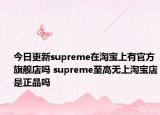 今日更新supreme在淘宝上有官方旗舰店吗 supreme至高无上淘宝店是正品吗