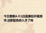 今日更新AJ11白蓝康扣开箱测评,这款配色你入手了吗