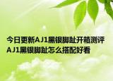 今日更新AJ1黑银脚趾开箱测评 AJ1黑银脚趾怎么搭配好看