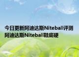今日更新阿迪达斯Niteball评测 阿迪达斯Niteball鞋底硬