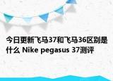 今日更新飞马37和飞马36区别是什么 Nike pegasus 37测评