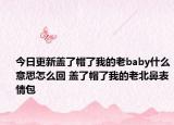 今日更新盖了帽了我的老baby什么意思怎么回 盖了帽了我的老北鼻表情包