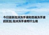 今日更新泡沫洗手液和普通洗手液的区别,泡沫洗手液有什么用