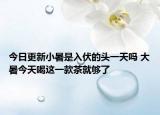 今日更新小暑是入伏的头一天吗 大暑今天喝这一款茶就够了