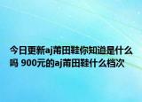 今日更新aj莆田鞋你知道是什么吗 900元的aj莆田鞋什么档次