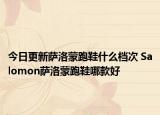今日更新萨洛蒙跑鞋什么档次 Salomon萨洛蒙跑鞋哪款好