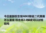 今日更新权志龙NIKE联名二代真假怎么鉴定 权志龙2.0掉皮可以过检验吗