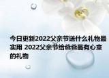 今日更新2022父亲节送什么礼物最实用 2022父亲节给爸爸最有心意的礼物